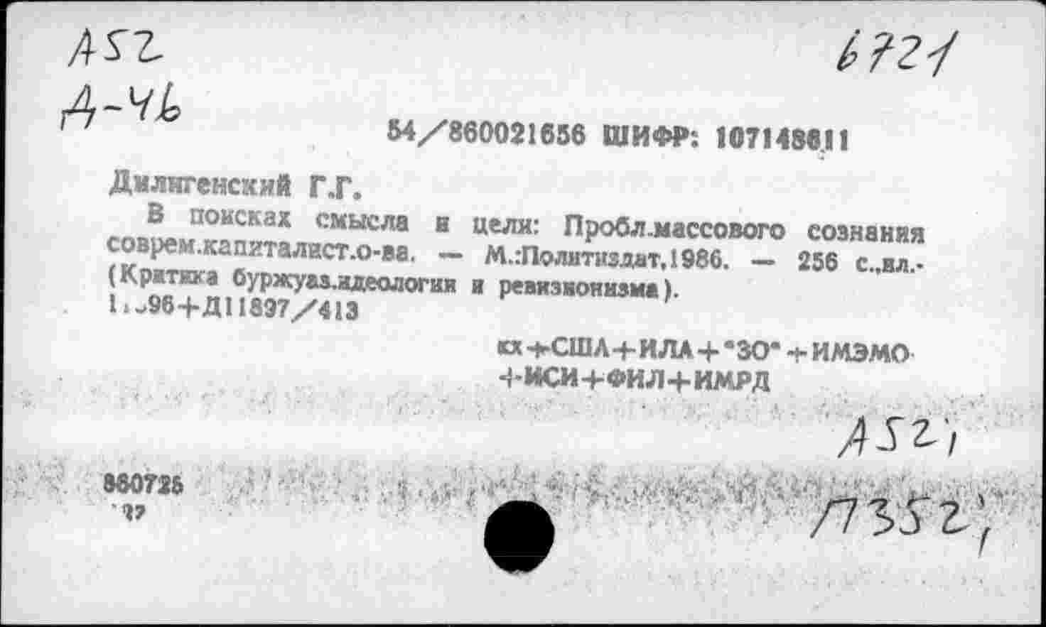 ﻿А-чЬ

54/860021656 ШИФР: 107148611
Дмлнгенсхий Г.Г.
совоем^пп-тял^“0™ И ЦеЛИ: П₽обл-»«ассового сознания рем.капиталист.0-ва. — М.:Политиздат,1986. — 256 с.,ил.-
(Критика 6уржуаз.идеология и ревизионизма)
L-96+Д! 1897/413
о -+-СШЛ4-ИЛА + *30* ч- ИМЭМО Ч-ИСИ+ФИЛ+ИМРД
880726
/7 3 7 9 '